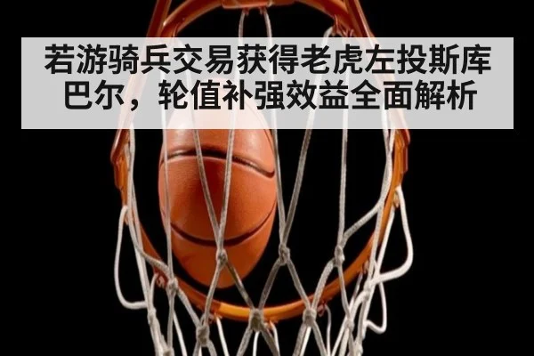 若游骑兵交易获得老虎左投斯库巴尔，轮值补强效益全面解析