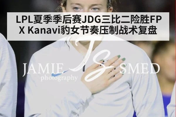LPL夏季季后赛JDG三比二险胜FPX Kanavi豹女节奏压制战术复盘